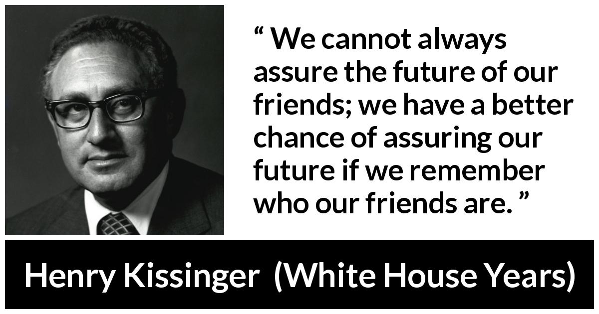 Henry Kissinger quote about future from White House Years - We cannot always assure the future of our friends; we have a better chance of assuring our future if we remember who our friends are.