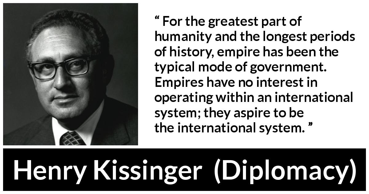 Henry Kissinger quote about government from Diplomacy - For the greatest part of humanity and the longest periods of history, empire has been the typical mode of government. Empires have no interest in operating within an international system; they aspire to be the international system.
