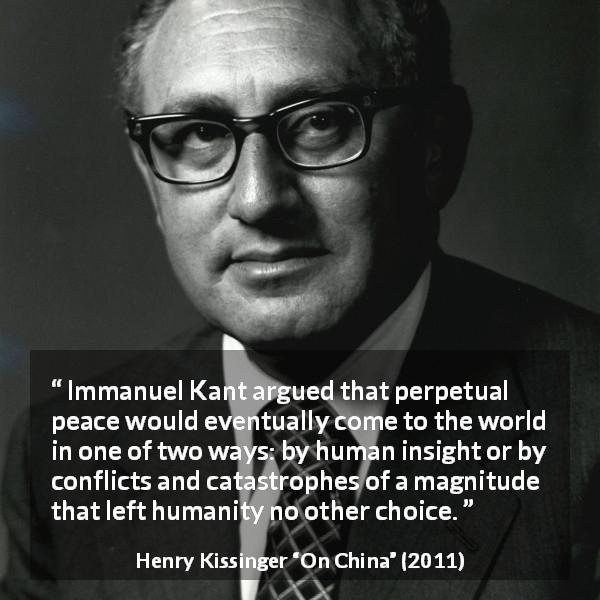 Henry Kissinger quote about intelligence from On China - Immanuel Kant argued that perpetual peace would eventually come to the world in one of two ways: by human insight or by conflicts and catastrophes of a magnitude that left humanity no other choice.
