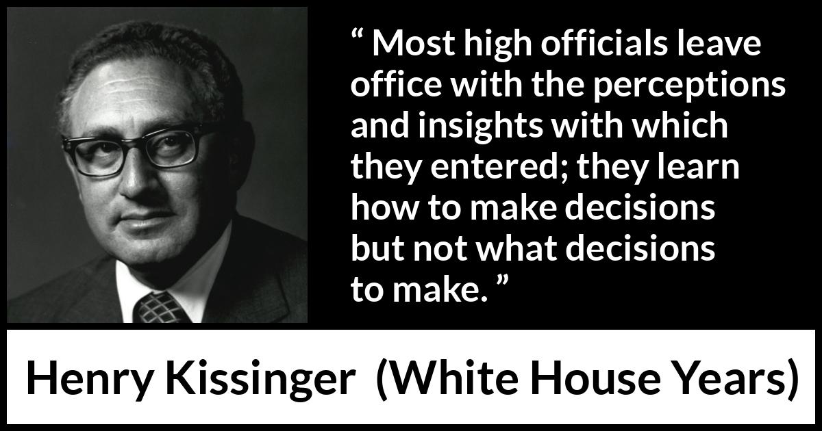 Henry Kissinger quote about learning from The White House Years (1979) Henry Kissinger quote about learning from The White House Years (1979) - Most high officials leave office with the perceptions and insights with which they entered; they learn how to make decisions but not what decisions to make.