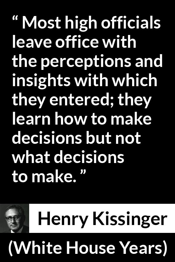Henry Kissinger quote about learning from The White House Years (1979) - Most high officials leave office with the perceptions and insights with which they entered; they learn how to make decisions but not what decisions to make.