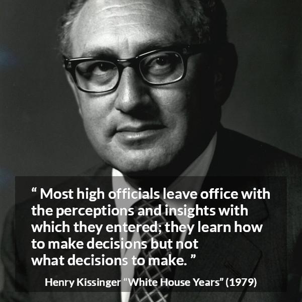 Henry Kissinger quote about learning from The White House Years (1979) - Most high officials leave office with the perceptions and insights with which they entered; they learn how to make decisions but not what decisions to make.