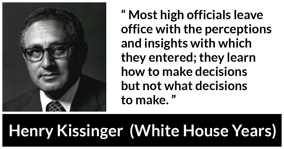 Henry Kissinger quote about learning from The White House Years (1979) - Most high officials leave office with the perceptions and insights with which they entered; they learn how to make decisions but not what decisions to make.