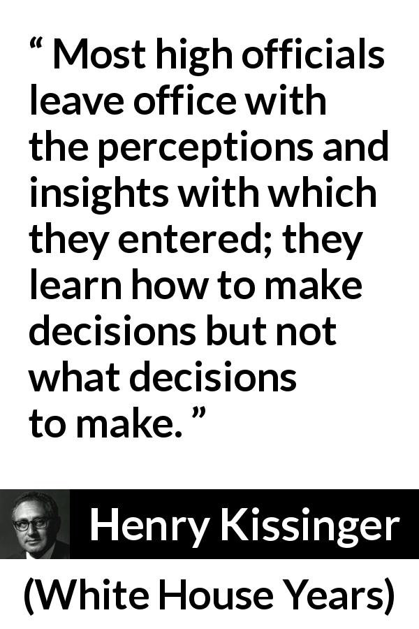 Henry Kissinger quote about learning from White House Years - Most high officials leave office with the percep­tions and insights with which they entered; they learn how to make decisions but not what decisions to make.
