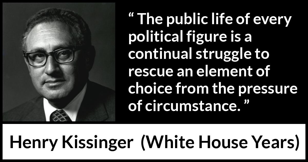Henry Kissinger quote about politics from The White House Years (1979) Henry Kissinger quote about politics from The White House Years (1979) - The public life of every political figure is a continual struggle to rescue an element of choice from the pressure of circumstance.