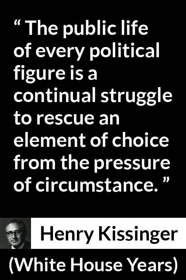 Henry Kissinger quote about politics from The White House Years (1979) - The public life of every political figure is a continual struggle to rescue an element of choice from the pressure of circumstance.