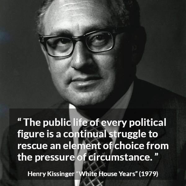 Henry Kissinger quote about politics from The White House Years (1979) - The public life of every political figure is a continual struggle to rescue an element of choice from the pressure of circumstance.