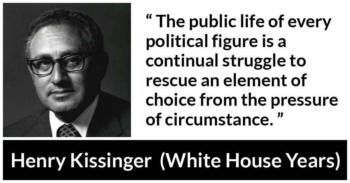 Henry Kissinger quote about politics from The White House Years (1979) - The public life of every political figure is a continual struggle to rescue an element of choice from the pressure of circumstance.