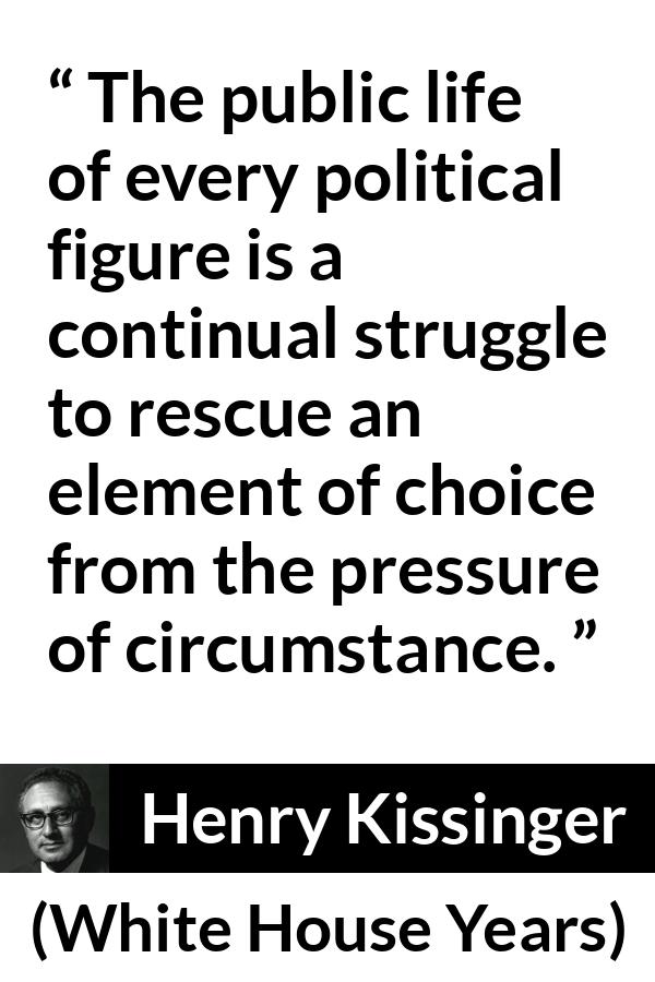 Henry Kissinger quote about politics from The White House Years (1979) - The public life of every political figure is a continual struggle to rescue an element of choice from the pressure of circumstance.