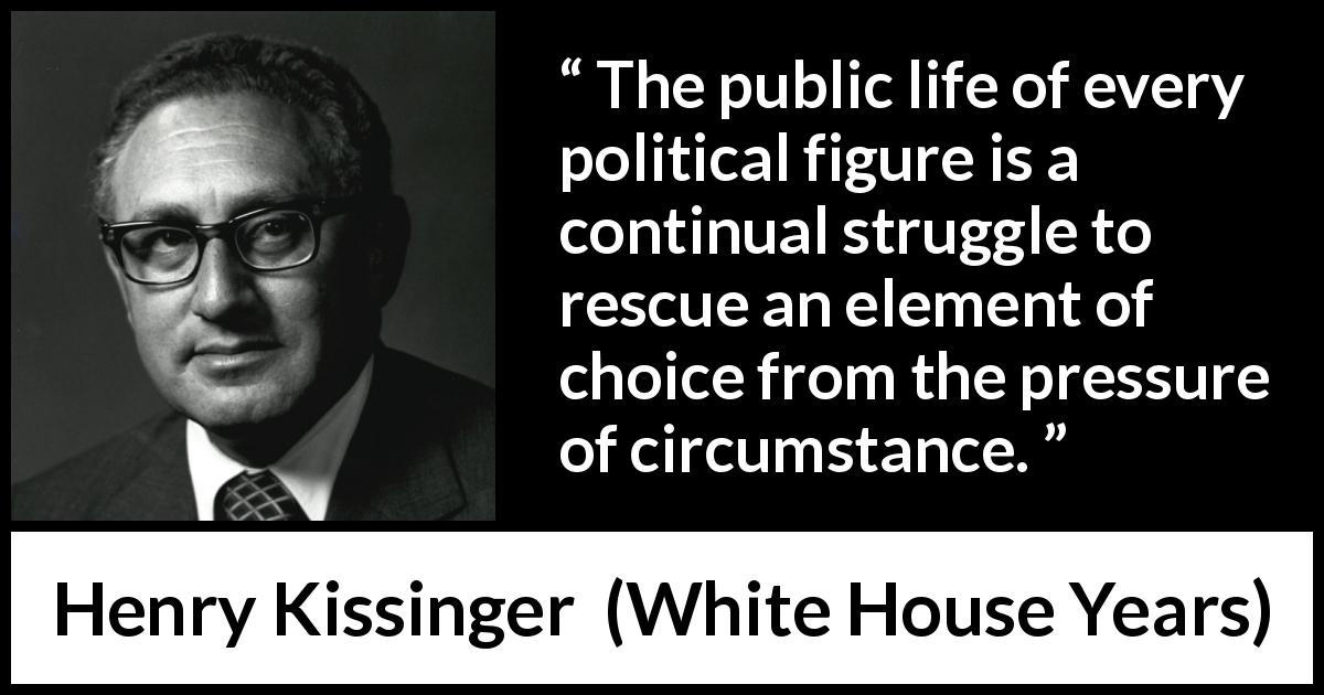 Henry Kissinger quote about politics from White House Years - The public life of every political figure is a continual struggle to rescue an element of choice from the pressure of circumstance.