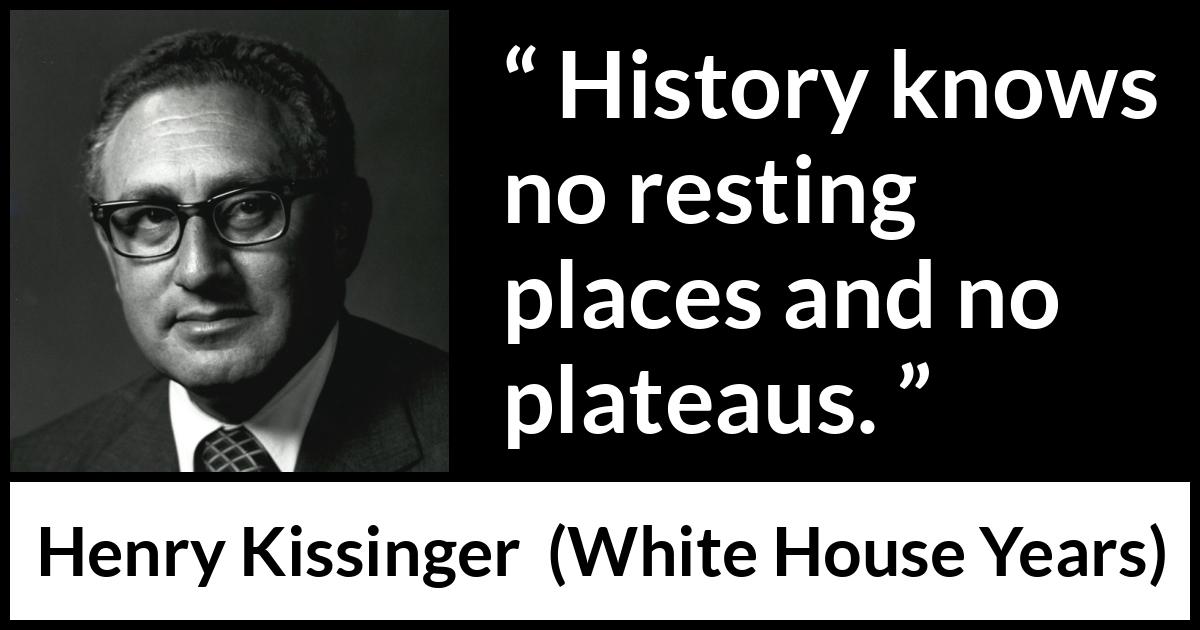 Henry Kissinger quote about rest from The White House Years (1979) Henry Kissinger quote about rest from The White House Years (1979) - History knows no resting places and no plateaus.
