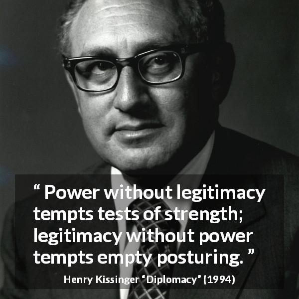 Henry Kissinger quote about strength from Diplomacy - Power without legitimacy tempts tests of strength; legitimacy without power tempts empty posturing.
