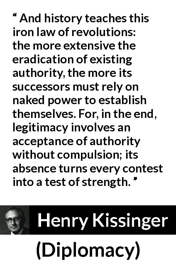 Henry Kissinger quote about strength from Diplomacy - And history teaches this iron law of revolutions: the more extensive the eradication of existing authority, the more its successors must rely on naked power to establish themselves. For, in the end, legitimacy involves an acceptance of authority without compulsion; its absence turns every contest into a test of strength.