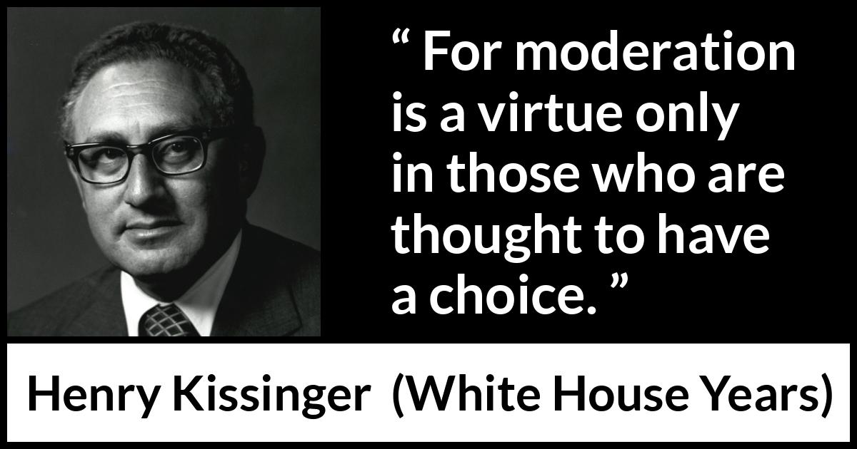 Henry Kissinger quote about virtue from The White House Years (1979) Henry Kissinger quote about virtue from The White House Years (1979) - For moderation is a virtue only in those who are thought to have a choice.