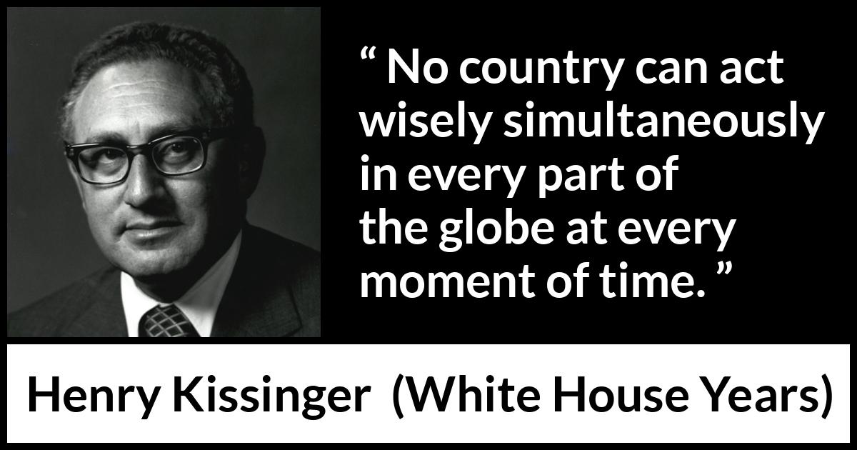 Henry Kissinger quote about wisdom from The White House Years (1979) Henry Kissinger quote about wisdom from The White House Years (1979) - No country can act wisely simultaneously in every part of the globe at every moment of time.