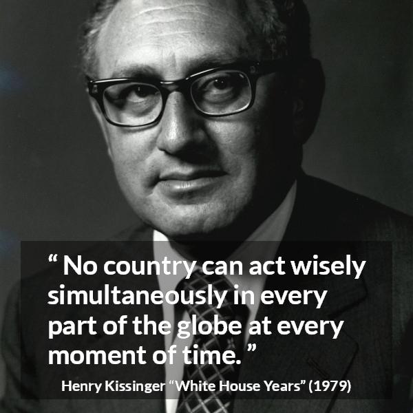 Henry Kissinger quote about wisdom from The White House Years (1979) - No country can act wisely simultaneously in every part of the globe at every moment of time.
