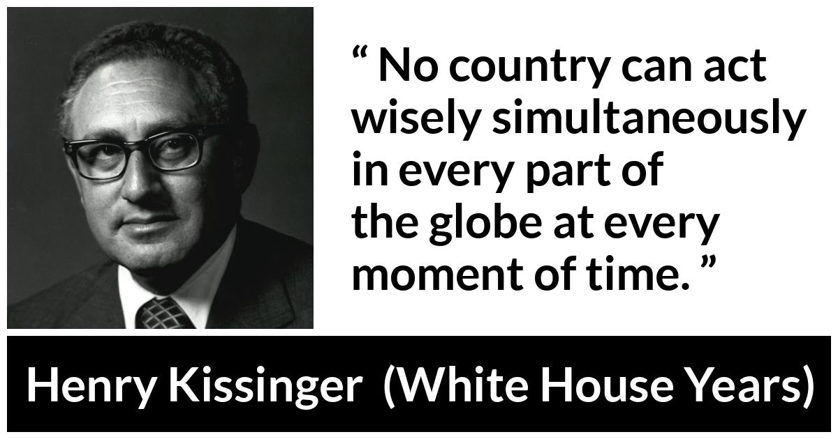 Henry Kissinger quote about wisdom from The White House Years (1979) - No country can act wisely simultaneously in every part of the globe at every moment of time.