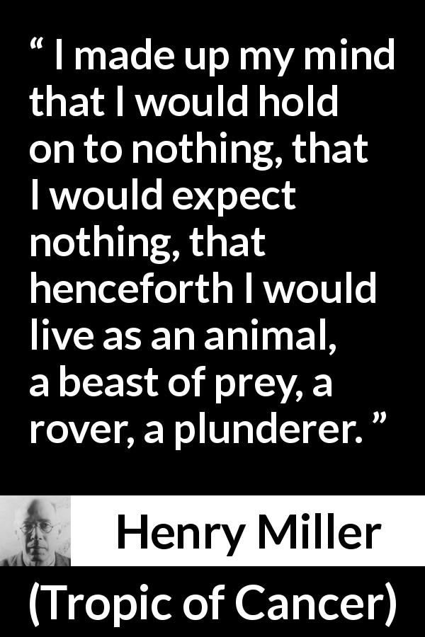 Henry Miller quote about animal from Tropic of Cancer - I made up my mind that I would hold on to nothing, that I would expect nothing, that henceforth I would live as an animal, a beast of prey, a rover, a plunderer.