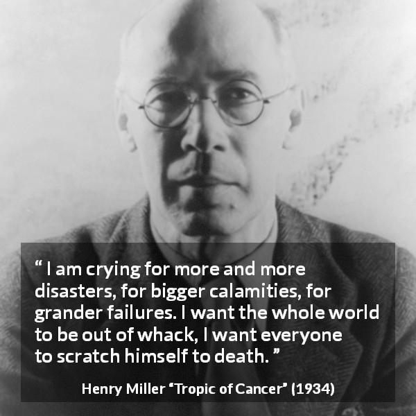 Henry Miller quote about death from Tropic of Cancer - I am crying for more and more disasters, for bigger calamities, for grander failures. I want the whole world to be out of whack, I want everyone to scratch himself to death.