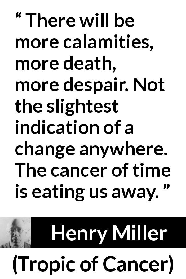 Henry Miller quote about death from Tropic of Cancer - There will be more calamities, more death, more despair. Not the slightest indication of a change anywhere. The cancer of time is eating us away.