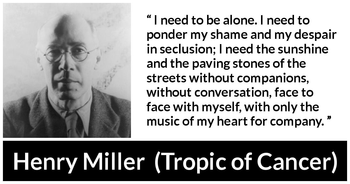 Henry Miller quote about loneliness from Tropic of Cancer - I need to be alone. I need to ponder my shame and my despair in seclusion; I need the sunshine and the paving stones of the streets without companions, without conversation, face to face with myself, with only the music of my heart for company.