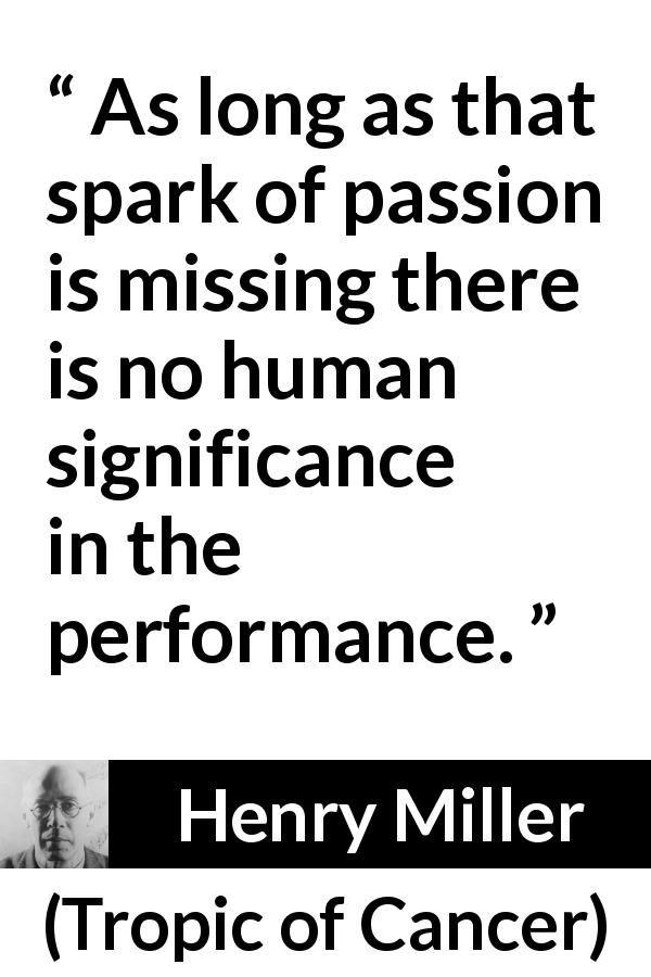 Henry Miller quote about passion from Tropic of Cancer - As long as that spark of passion is missing there is no human significance in the performance.