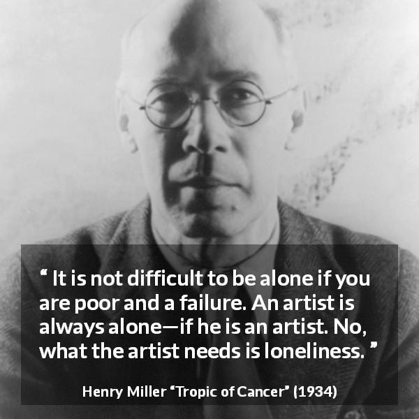 Henry Miller quote about poverty from Tropic of Cancer - It is not difficult to be alone if you are poor and a failure. An artist is always alone—if he is an artist. No, what the artist needs is loneliness.