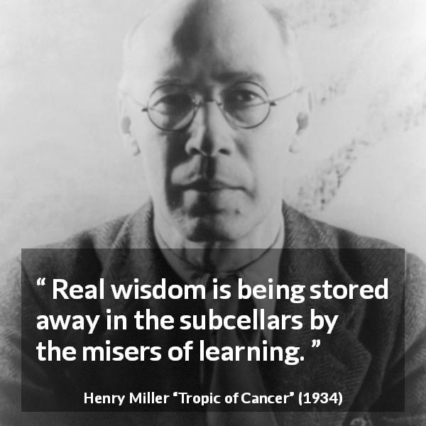 Henry Miller quote about wisdom from Tropic of Cancer - Real wisdom is being stored away in the subcellars by the misers of learning.