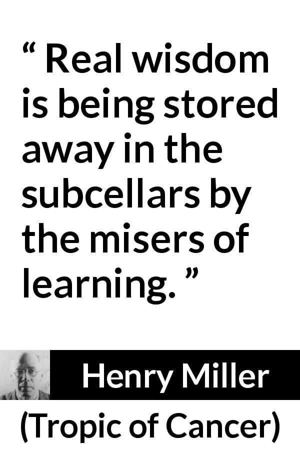 Henry Miller quote about wisdom from Tropic of Cancer - Real wisdom is being stored away in the subcellars by the misers of learning.