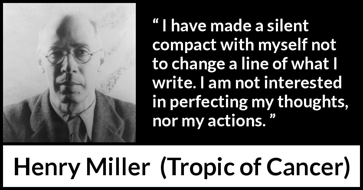 Henry Miller quote about writing from Tropic of Cancer - I have made a silent compact with myself not to change a line of what I write. I am not interested in perfecting my thoughts, nor my actions.