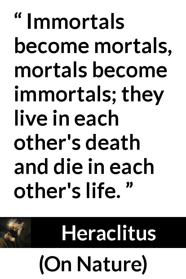 Heraclitus quote about death from On Nature - Immortals become mortals, mortals become immortals; they live in each other's death and die in each other's life.