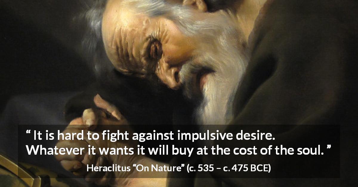 Heraclitus quote about fight from On Nature - It is hard to fight against impulsive desire. Whatever it wants it will buy at the cost of the soul.
