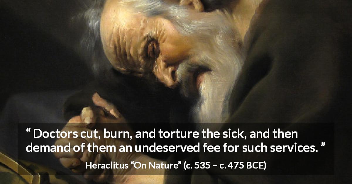 Heraclitus quote about sickness from On Nature - Doctors cut, burn, and torture the sick, and then demand of them an undeserved fee for such services.