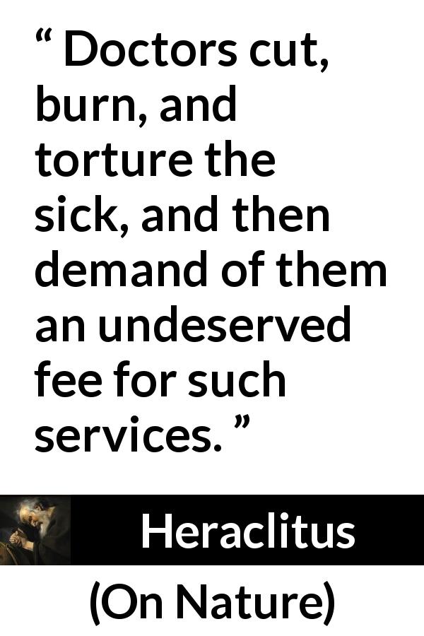 Heraclitus quote about sickness from On Nature - Doctors cut, burn, and torture the sick, and then demand of them an undeserved fee for such services.