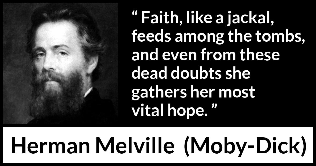 Herman Melville quote about death from Moby-Dick (1851) Herman Melville quote about death from Moby-Dick (1851) - Faith, like a jackal, feeds among the tombs, and even from these dead doubts she gathers her most vital hope.