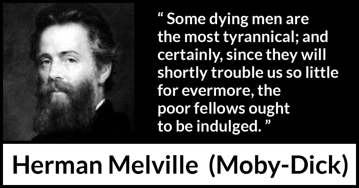 Herman Melville quote about death from Moby-Dick (1851) Herman Melville quote about death from Moby-Dick (1851) - Some dying men are the most tyrannical; and certainly, since they will shortly trouble us so little for evermore, the poor fellows ought to be indulged.