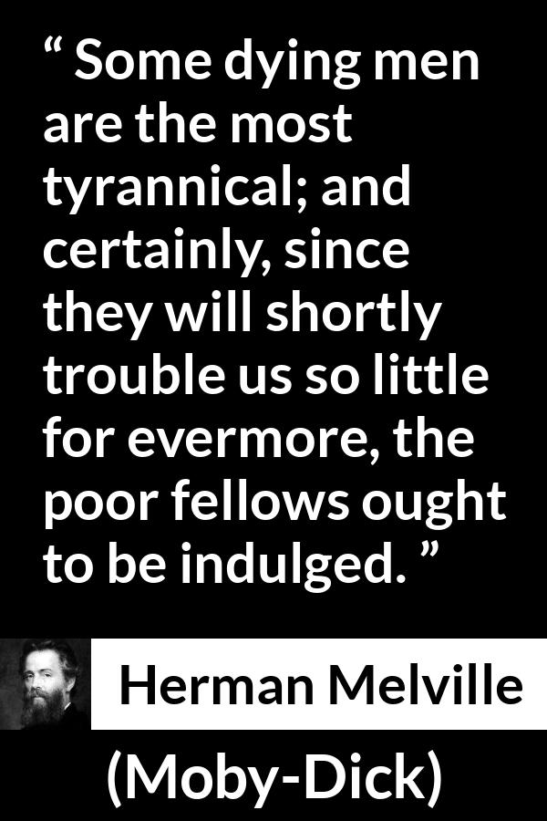 Herman Melville quote about death from Moby-Dick (1851) - Some dying men are the most tyrannical; and certainly, since they will shortly trouble us so little for evermore, the poor fellows ought to be indulged.