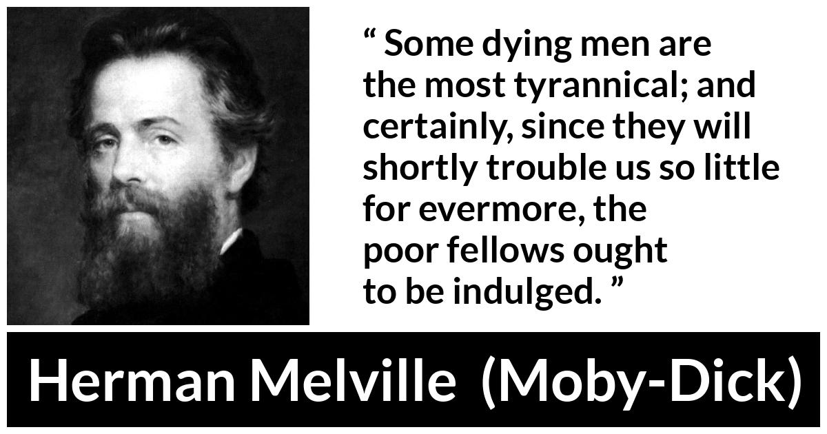 Herman Melville quote about death from Moby-Dick (1851) - Some dying men are the most tyrannical; and certainly, since they will shortly trouble us so little for evermore, the poor fellows ought to be indulged.