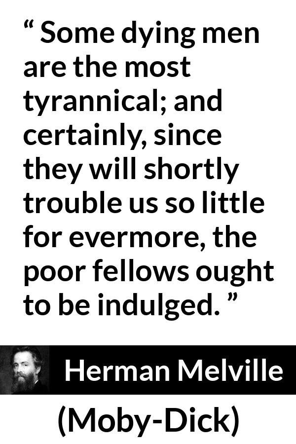 Herman Melville quote about death from Moby-Dick (1851) - Some dying men are the most tyrannical; and certainly, since they will shortly trouble us so little for evermore, the poor fellows ought to be indulged.