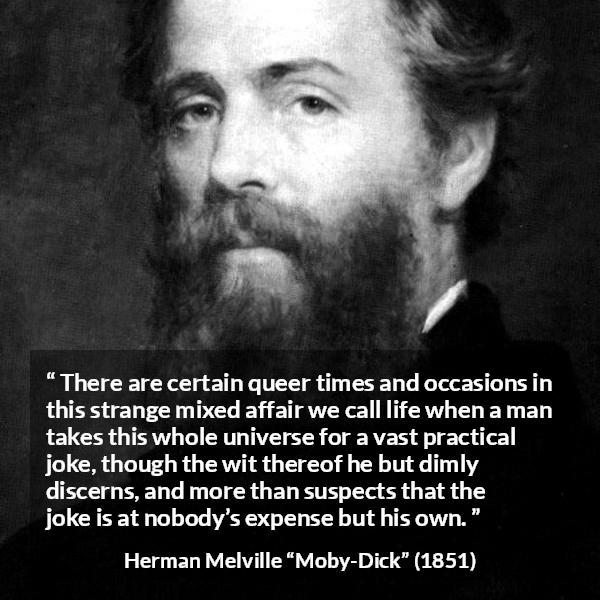 Herman Melville quote about life from Moby-Dick (1851) - There are certain queer times and occasions in this strange mixed affair we call life when a man takes this whole universe for a vast practical joke, though the wit thereof he but dimly discerns, and more than suspects that the joke is at nobody’s expense but his own.