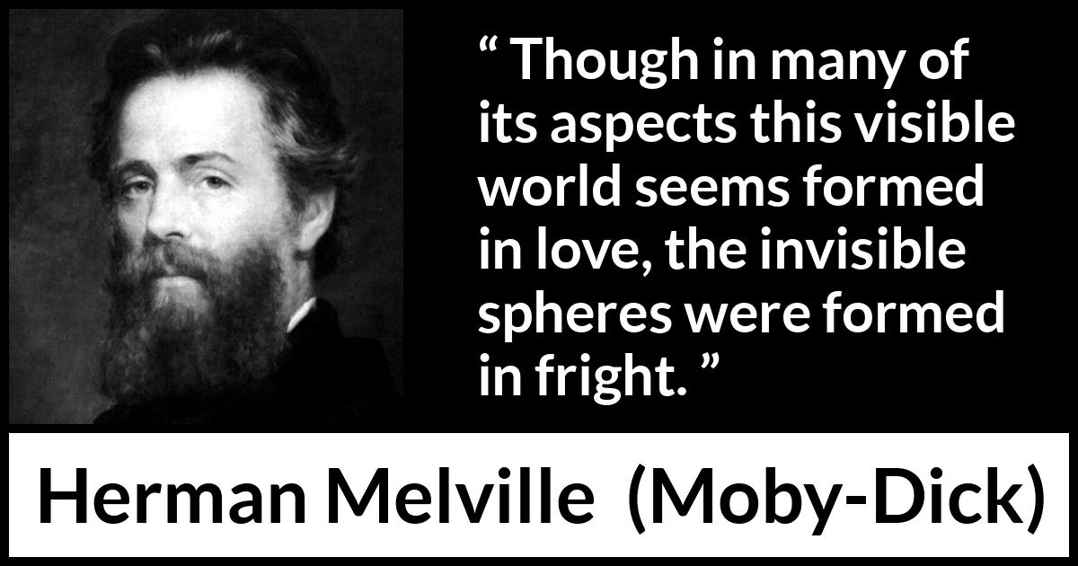 Herman Melville quote about love from Moby-Dick (1851) Herman Melville quote about love from Moby-Dick (1851) - Though in many of its aspects this visible world seems formed in love, the invisible spheres were formed in fright.