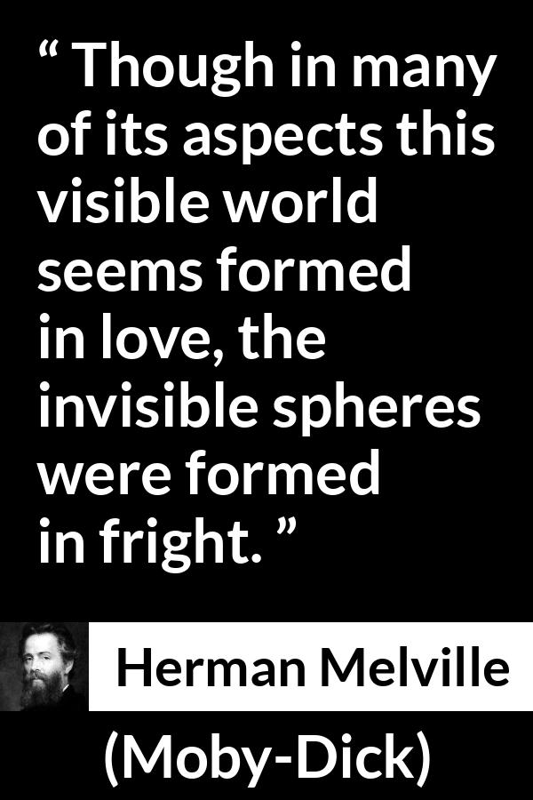 Herman Melville quote about love from Moby-Dick (1851) - Though in many of its aspects this visible world seems formed in love, the invisible spheres were formed in fright.