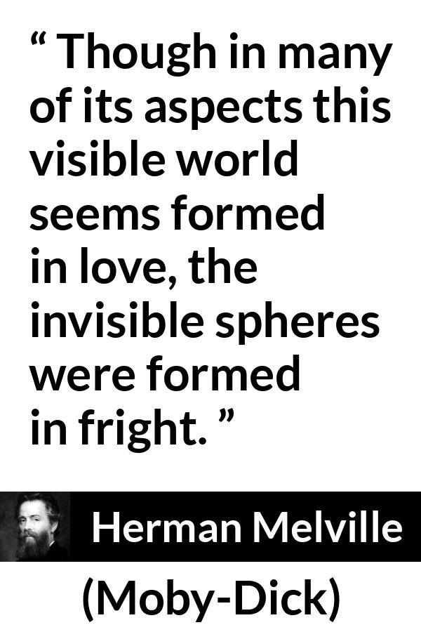 Herman Melville quote about love from Moby-Dick (1851) - Though in many of its aspects this visible world seems formed in love, the invisible spheres were formed in fright.