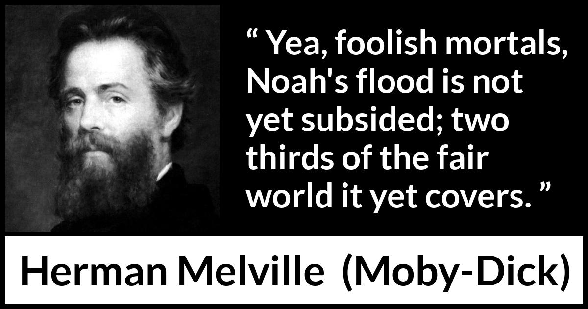 Herman Melville quote about sea from Moby-Dick (1851) Herman Melville quote about sea from Moby-Dick (1851) - Yea, foolish mortals, Noah's flood is not yet subsided; two thirds of the fair world it yet covers.
