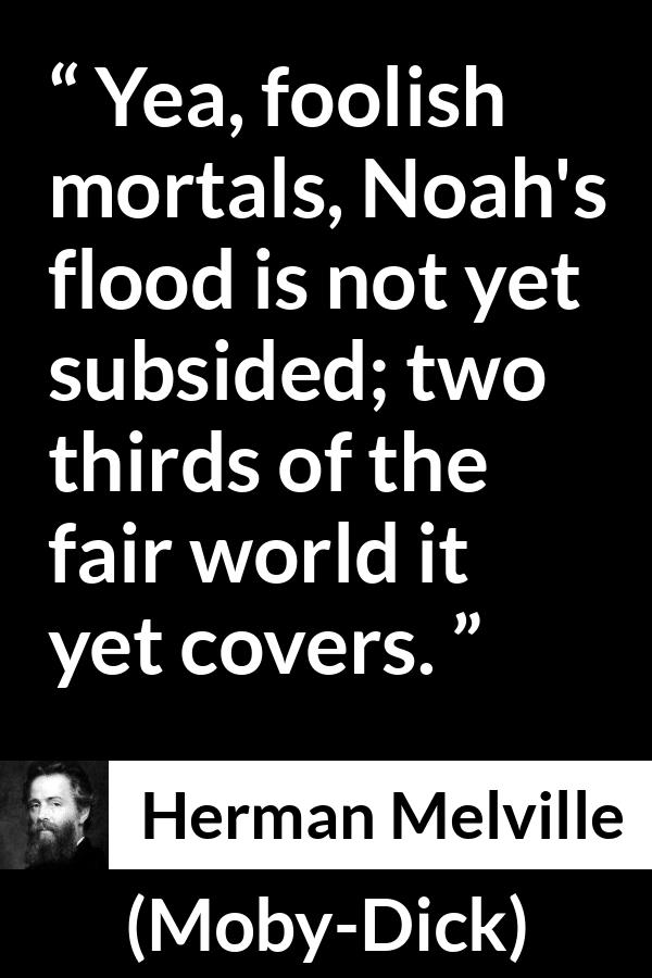 Herman Melville quote about sea from Moby-Dick (1851) - Yea, foolish mortals, Noah's flood is not yet subsided; two thirds of the fair world it yet covers.