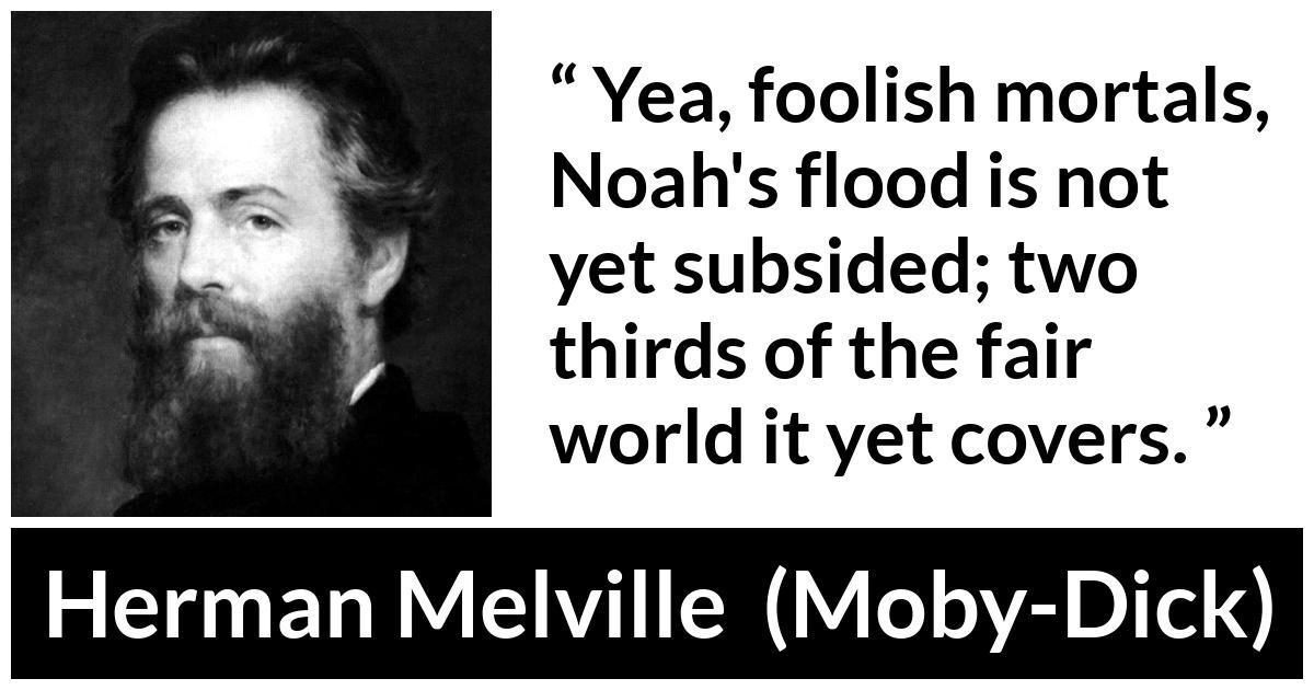 Herman Melville quote about sea from Moby-Dick (1851) - Yea, foolish mortals, Noah's flood is not yet subsided; two thirds of the fair world it yet covers.