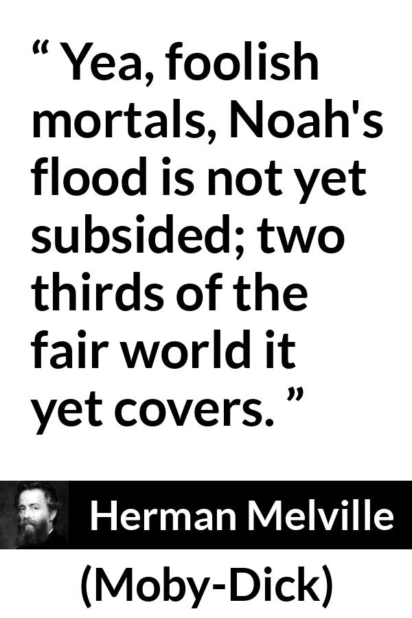 Herman Melville quote about sea from Moby-Dick (1851) - Yea, foolish mortals, Noah's flood is not yet subsided; two thirds of the fair world it yet covers.