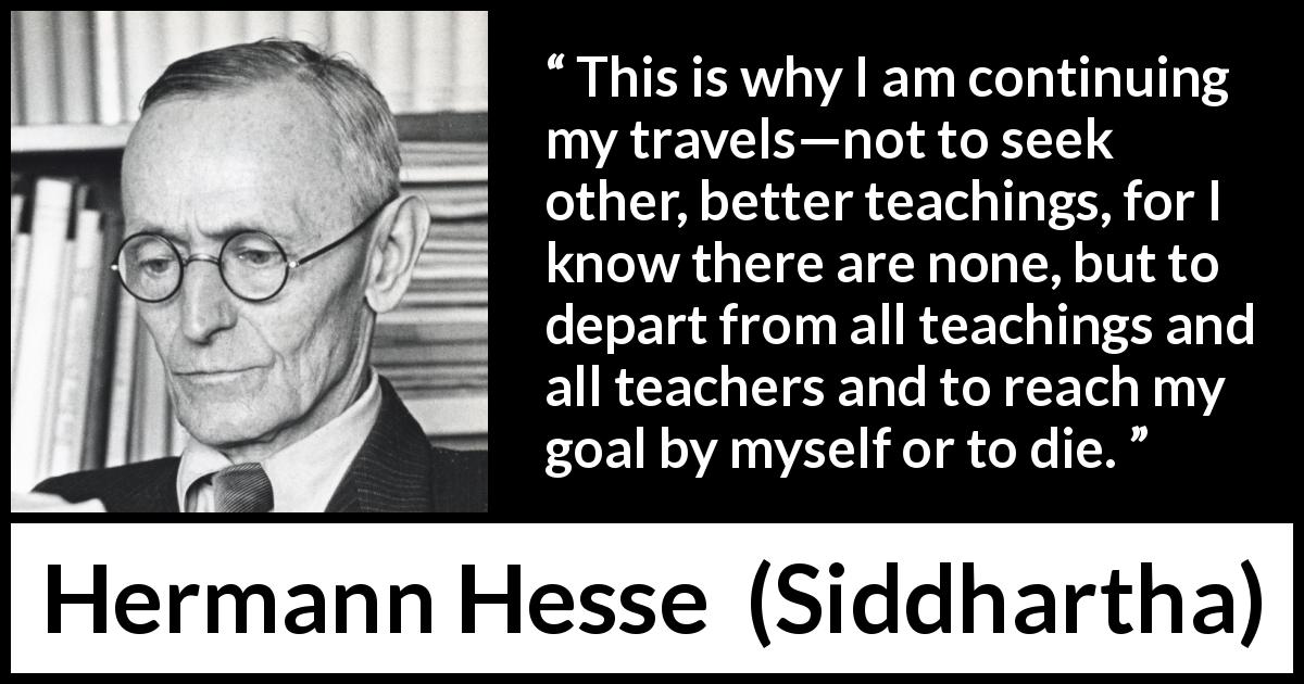 Hermann Hesse quote about seeking from Siddhartha - This is why I am continuing my travels—not to seek other, better teachings, for I know there are none, but to depart from all teachings and all teachers and to reach my goal by myself or to die.