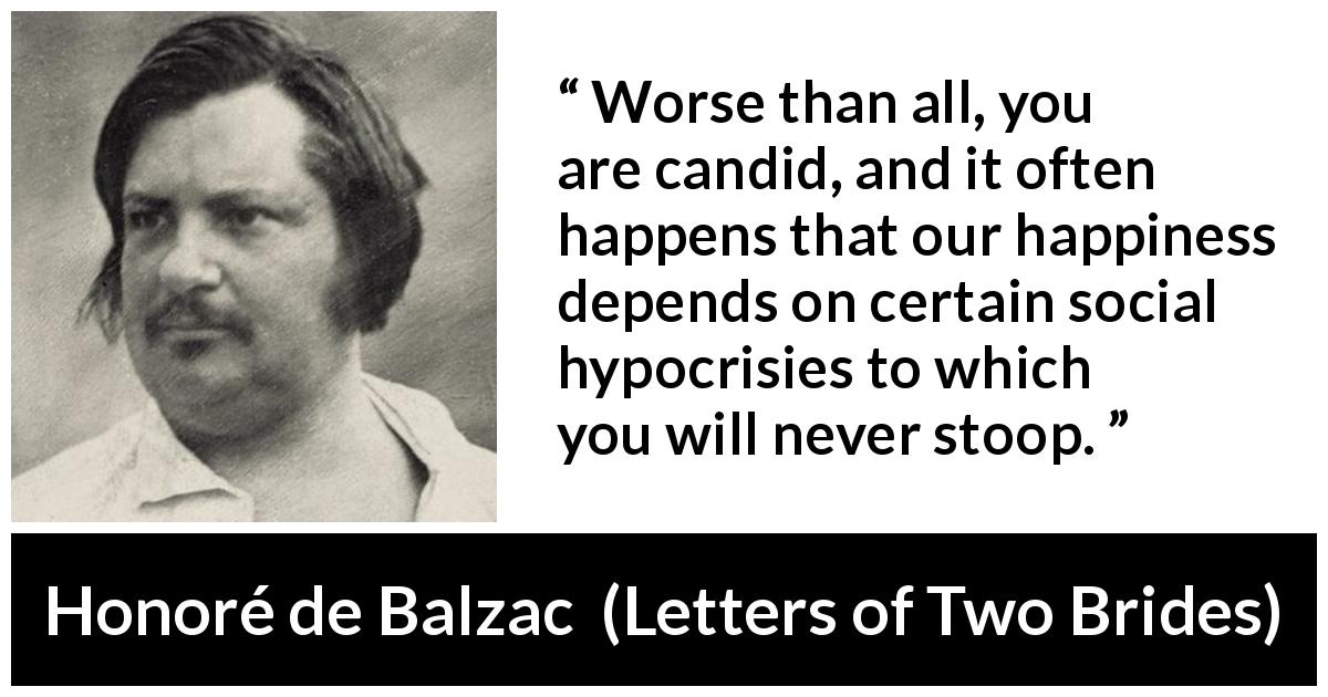 Honoré de Balzac quote about happiness from Letters of Two Brides - Worse than all, you are candid, and it often happens that our happiness depends on certain social hypocrisies to which you will never stoop.