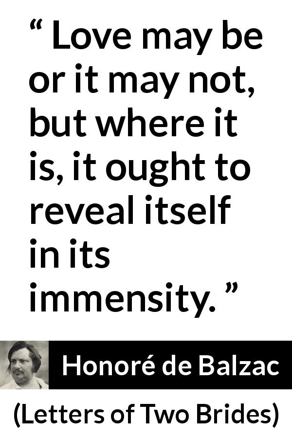 Honoré de Balzac quote about love from Letters of Two Brides - Love may be or it may not, but where it is, it ought to reveal itself in its immensity.